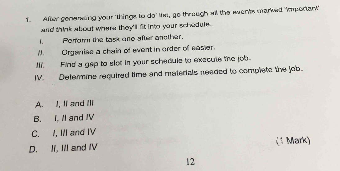 After generating your ‘things to do’ list, go through all the events marked ‘important’
and think about where they'll fit into your schedule.
I. Perform the task one after another.
II. Organise a chain of event in order of easier.
III. Find a gap to slot in your schedule to execute the job.
IV. Determine required time and materials needed to complete the job.
A. I, II and III
B. I, II and IV
C. I, III and IV
(1 Mark)
D. II, III and IV
12