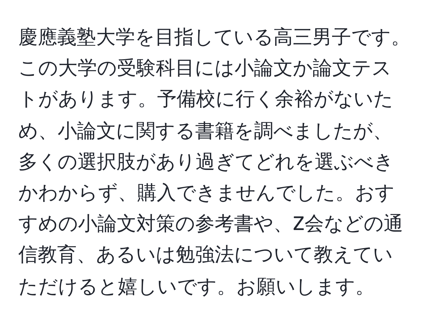 慶應義塾大学を目指している高三男子です。この大学の受験科目には小論文か論文テストがあります。予備校に行く余裕がないため、小論文に関する書籍を調べましたが、多くの選択肢があり過ぎてどれを選ぶべきかわからず、購入できませんでした。おすすめの小論文対策の参考書や、Z会などの通信教育、あるいは勉強法について教えていただけると嬉しいです。お願いします。