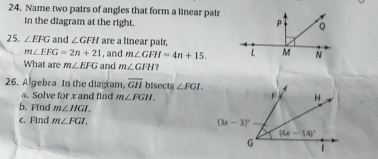 Name two pairs of angles that form a linear pair
in the diagram at the right.
25. ∠ EFG and ∠ GFH are a linear pair,
m∠ EFG=2n+21 , and m∠ GFH=4n+15.
What are m∠ EFG and m∠ GFH
26. A gebra In the diagram, overline GH bisects ∠ FGI.
a. Solve for x and find m∠ FGH.
b. Find m∠ HGI.
c. Find m∠ FGI.