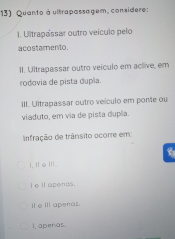 Quanto à ultrapassagem, considere:
I. Ultrapassar outro veículo pelo
acostamento.
II. Ultrapassar outro veículo em aclive, em
rodovia de pista dupla.
III. Ultrapassar outro veículo em ponte ou
viaduto, em via de pista dupla.
Infração de trânsito ocorre em:
I, Ⅱ e .
Ie Ⅱ apenas.
Ⅱ e Ⅲ apenas.
I, apenas.