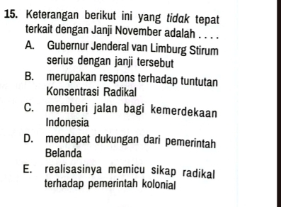 Keterangan berikut ini yang tidak tepat
terkait dengan Janji November adalah . . . .
A. Gubernur Jenderal van Limburg Stirum
serius dengan janji tersebut
B. merupakan respons terhadap tuntutan
Konsentrasi Radikal
C. memberi jalan bagi kemerdekaan
Indonesia
D. mendapat dukungan dari pemerintah
Belanda
E. realisasinya memicu sikap radikal
terhadap pemerintah kolonial