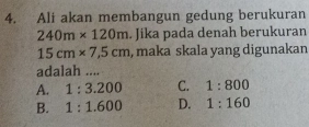 Ali akan membangun gedung berukuran
240m* 120m. Jika pada denah berukuran
15cm* 7,5cm , maka skala yang digunakan
adalah ....
A. 1:3.200 C. 1:800
B. 1:1.600 D. 1:160