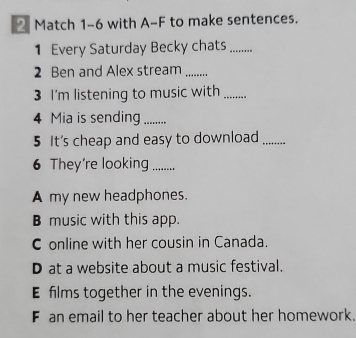 Match 1-6 with A-F to make sentences.
1 Every Saturday Becky chats_
2 Ben and Alex stream_
3 I'm listening to music with_
4 Mia is sending_
5 It's cheap and easy to download_
6 They're looking_
A my new headphones.
B music with this app.
C online with her cousin in Canada.
D at a website about a music festival.
E films together in the evenings.
F an email to her teacher about her homework.