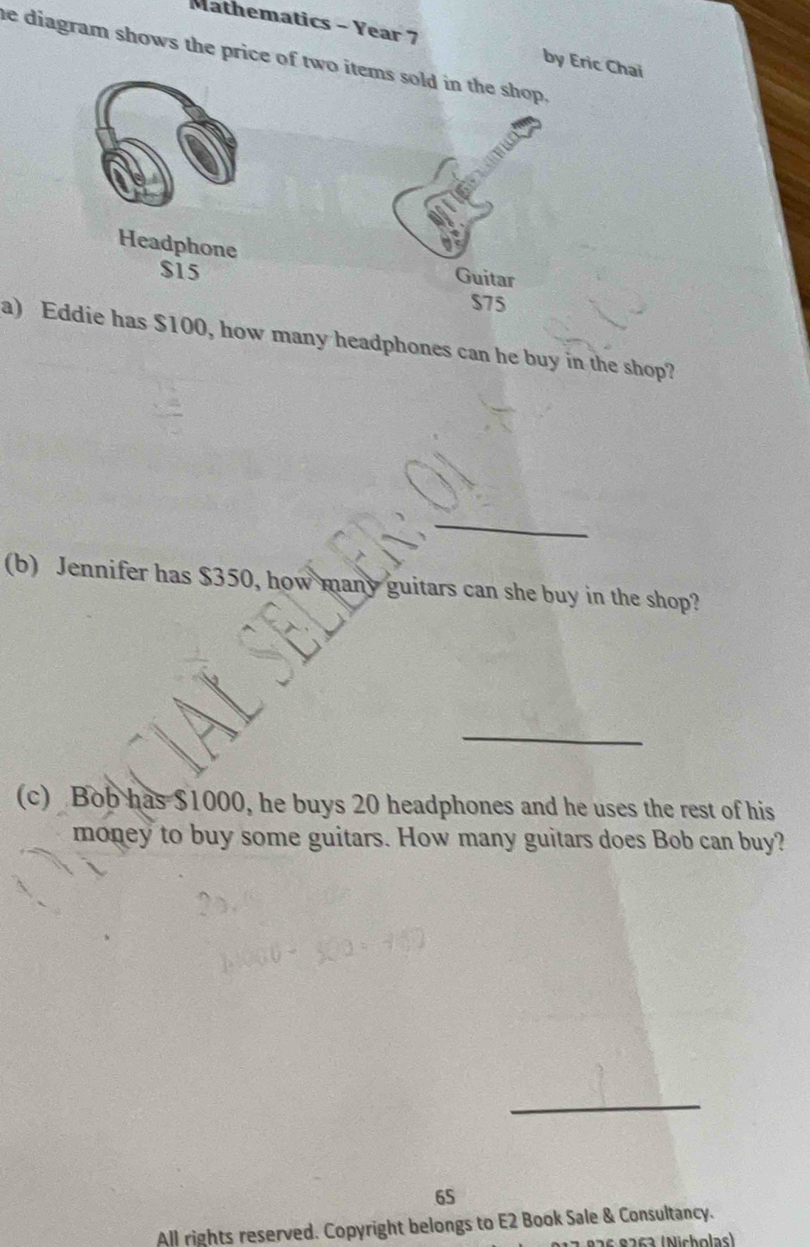 Mathematics - Year 7 by Eric Chai 
he diagram shows the price of two items sold in the shop . 
Headphone Guitar
$15
$75
a) Eddie has $100, how many headphones can he buy in the shop? 
_ 
(b) Jennifer has $350, how man guitars can she buy in the shop? 
_ 
(c) Bob has $1000, he buys 20 headphones and he uses the rest of his 
money to buy some guitars. How many guitars does Bob can buy? 
_ 
65 
All rights reserved. Copyright belongs to E2 Book Sale & Consultancy. 
9 a s e 2 ç a (N ich olas)