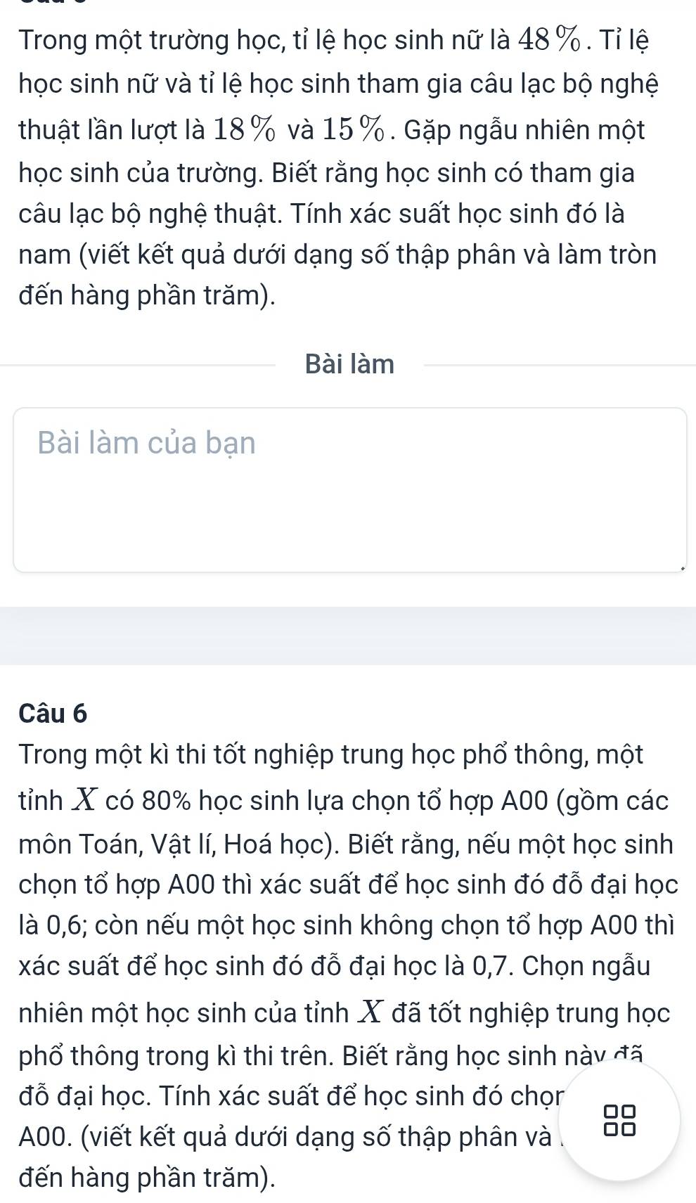 Trong một trường học, tỉ lệ học sinh nữ là 48 %. Tỉ lệ 
học sinh nữ và tỉ lệ học sinh tham gia câu lạc bộ nghệ 
thuật lần lượt là 18% và 15%. Gặp ngẫu nhiên một 
học sinh của trường. Biết rằng học sinh có tham gia 
câu lạc bộ nghệ thuật. Tính xác suất học sinh đó là 
nam (viết kết quả dưới dạng số thập phân và làm tròn 
đến hàng phần trăm). 
Bài làm 
Bài làm của bạn 
Câu 6 
Trong một kì thi tốt nghiệp trung học phổ thông, một 
tỉnh X có 80% học sinh lựa chọn tổ hợp A00 (gồm các 
môn Toán, Vật lí, Hoá học). Biết rằng, nếu một học sinh 
chọn tổ hợp A00 thì xác suất để học sinh đó đỗ đại học 
là 0,6; còn nếu một học sinh không chọn tổ hợp A00 thì 
xác suất để học sinh đó đỗ đại học là 0,7. Chọn ngẫu 
mhiên một học sinh của tỉnh X đã tốt nghiệp trung học 
phổ thông trong kì thi trên. Biết rằng học sinh này đã 
đỗ đại học. Tính xác suất để học sinh đó chọr
A00. (viết kết quả dưới dạng số thập phân và 
đến hàng phần trăm).