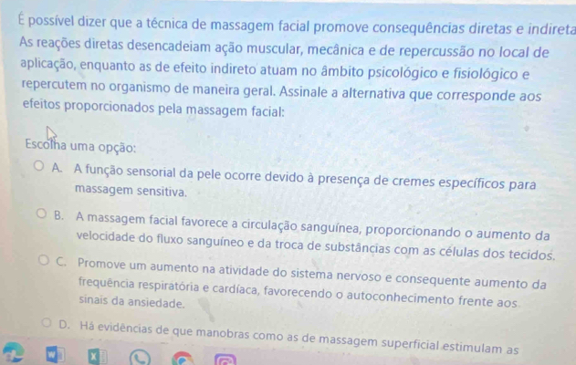 É possível dizer que a técnica de massagem facial promove consequências diretas e indireta
As reações diretas desencadeiam ação muscular, mecânica e de repercussão no local de
aplicação, enquanto as de efeito indireto atuam no âmbito psicológico e fisiológico e
repercutem no organismo de maneira geral. Assinale a alternativa que corresponde aos
efeitos proporcionados pela massagem facial:
Escolha uma opção:
A. A função sensorial da pele ocorre devido à presença de cremes específicos para
massagem sensitiva.
B. A massagem facial favorece a circulação sanguínea, proporcionando o aumento da
velocidade do fluxo sanguíneo e da troca de substâncias com as células dos tecidos.
C. Promove um aumento na atividade do sistema nervoso e consequente aumento da
frequência respiratória e cardíaca, favorecendo o autoconhecimento frente aos.
sinais da ansiedade.
D. Há evidências de que manobras como as de massagem superficial estimulam as
X