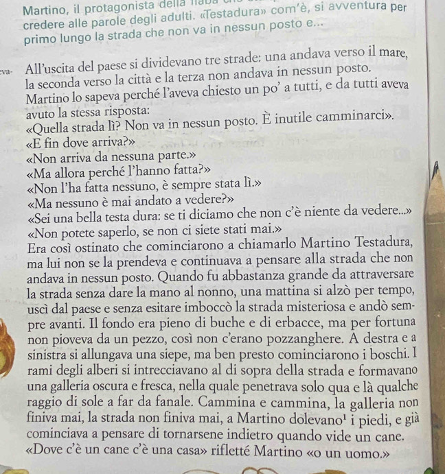 Martino, il protagonista della naba
credere alle parole degli adulti. «Testadura» com’è, si avventura per
primo lungo la strada che non va in nessun posto e...
w All’uscita del paese si dividevano tre strade: una andava verso il mare,
la seconda verso la città e la terza non andava in nessun posto.
Martino lo sapeva perché l’aveva chiesto un po’ a tutti, e da tutti aveva
avuto la stessa risposta:
«Quella strada lì? Non va in nessun posto. È inutile camminarci».
«E fin dove arriva?»
«Non arriva da nessuna parte.»
«Ma allora perché l’hanno fatta?»
«Non l’ha fatta nessuno, è sempre stata lì.»
«Ma nessuno è mai andato a vedere?»
«Sei una bella testa dura: se ti diciamo che non c’è niente da vedere...»
«Non potete saperlo, se non ci siete stati mai.»
Era cosí ostinato che cominciarono a chiamarlo Martino Testadura,
ma lui non se la prendeva e continuava a pensare alla strada che non
andava in nessun posto. Quando fu abbastanza grande da attraversare
la strada senza dare la mano al nonno, una mattina si alzò per tempo,
uscì dal paese e senza esitare imboccò la strada misteriosa e andó sem-
pre avanti. Il fondo era pieno di buche e di erbacce, ma per fortuna
non pioveva da un pezzo, così non c’erano pozzanghere. A destra e a
sinistra si allungava una siepe, ma ben presto cominciarono i boschi. I
rami degli alberi si intrecciavano al di sopra della strada e formavano
una galleria oscura e fresca, nella quale penetrava solo qua e là qualche
raggio di sole a far da fanale. Cammina e cammina, la galleria non
finiva mai, la strada non finiva mai, a Martino dolevano' i piedi, e già
cominciava a pensare di tornarsene indietro quando vide un cane.
«Dove c'è un cane c'è una casa» rifletté Martino «o un uomo.»