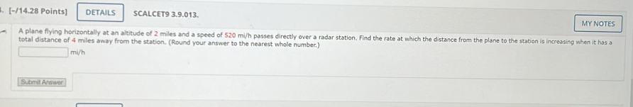 DETAILS SCALCET9 3.9.013. 
MY NOTES 
A plane flying horizontally at an altitude of 2 miles and a speed of S20 mi/h passes directly over a radar station. Find the rate at which the distance from the plane to the station is increasing when it has a 
total distance of 4 miles away from the station. (Round your answer to the nearest whole number)
□ mi/h
Submit Answer