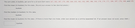 The com yeld, in bushels, per acre for a 20 acre farm were 167, 182, 187, 173, 180, 164, 165, 162, 162, 185, 186, 180, 176, 174, 171, 184, 187, 174, 168, and 170. 
find the mean (in bushels) for this dats. [Roand your answer to two decmel pieces I 
sh= 
bushel s 
Find the made (in bushels) for this dats. (Ifthere is more than one mode, enter your answer as a comma-seperated list. If an answer does not exist, enter DNE.] 
(),□ ) bushels
