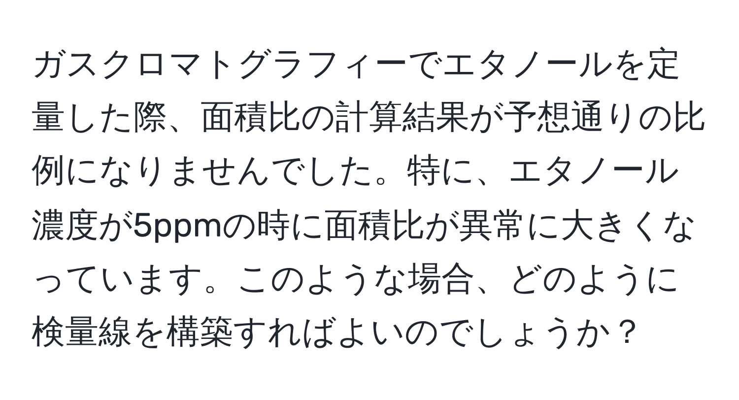 ガスクロマトグラフィーでエタノールを定量した際、面積比の計算結果が予想通りの比例になりませんでした。特に、エタノール濃度が5ppmの時に面積比が異常に大きくなっています。このような場合、どのように検量線を構築すればよいのでしょうか？