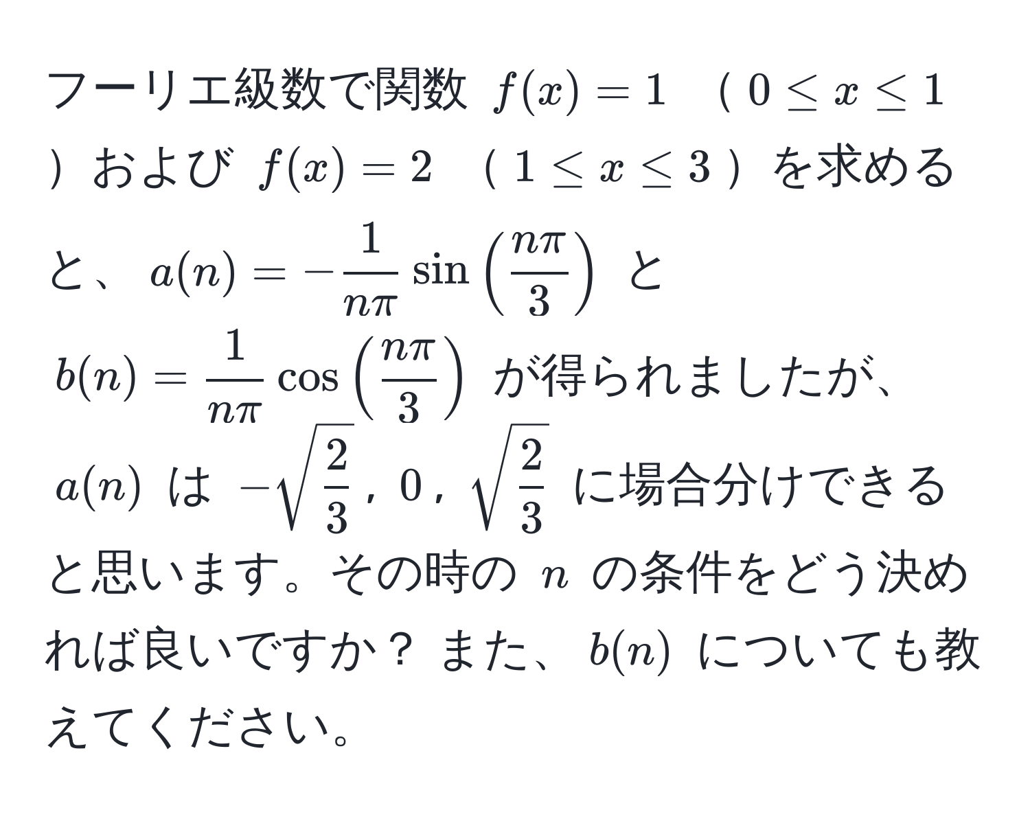 フーリエ級数で関数 $f(x) = 1$ $0 ≤ x ≤ 1$および $f(x) = 2$ $1 ≤ x ≤ 3$を求めると、$a(n) = - 1/nπ sin( nπ/3 )$ と $b(n) =  1/nπ cos( nπ/3 )$ が得られましたが、$a(n)$ は $-sqrt(frac2)3$, $0$, $sqrt(frac2)3$ に場合分けできると思います。その時の $n$ の条件をどう決めれば良いですか？ また、$b(n)$ についても教えてください。