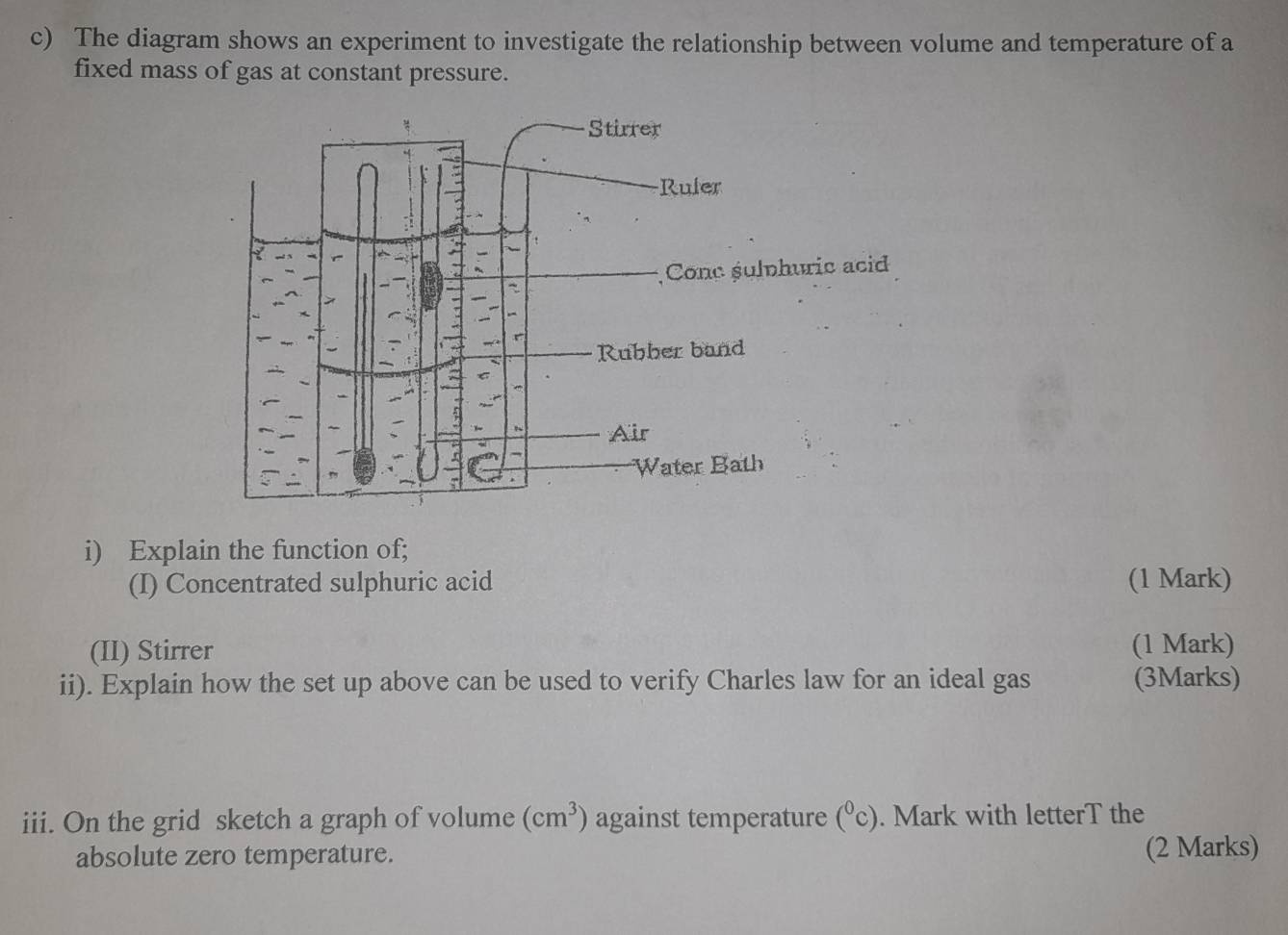 The diagram shows an experiment to investigate the relationship between volume and temperature of a 
fixed mass of gas at constant pressure. 
i) Explain the function of; 
(I) Concentrated sulphuric acid (1 Mark) 
(II) Stirrer (1 Mark) 
ii). Explain how the set up above can be used to verify Charles law for an ideal gas (3Marks) 
iii. On the grid sketch a graph of volume (cm^3) against temperature (^0c). Mark with letterT the 
absolute zero temperature. 
(2 Marks)