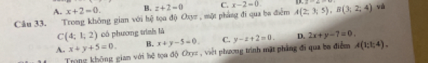 A. x+2=0. B. z+2=0 C. x-2=0. D x-2-u
Câu 33. Trong không gian với hệ tọa độ Oxyz , một phẳng đi qua ba điểm A(2;3;5), B(3;2;4) vú
C(4;1;2) có phương trình là
A. x+y+5=0. B. x+y-5=0. C. y-z+2=0. D. 2x+y-7=0. 
Trong không gian với hệ tọa độ Cyc, việt phương trình mặt phẳng đi qua ba điểm A(1;1;4).