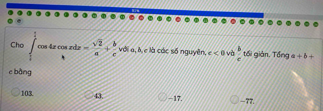 Cho ∈tlimits _ π /4 ^ π /4 cos 4xcos xdx= sqrt(2)/a + b/c  với a, b, c là các số nguyên, c<0</tex> và  b/c  tối giản. Tổng a+b+
10 
c bằng
103. 43. -17. -77.