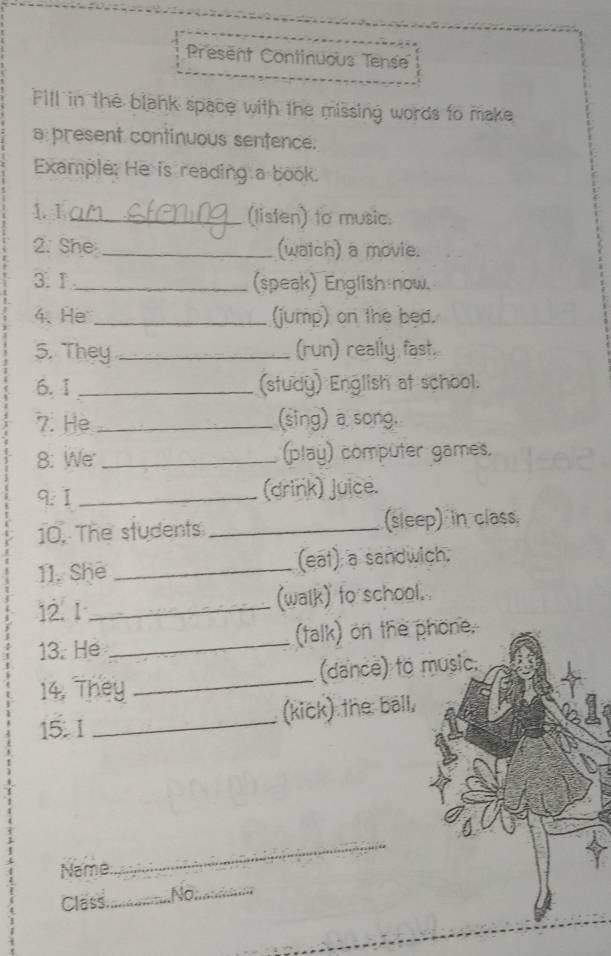 Present Continuous Tense 
Fill in the blank space with the missing words to make 
a present continuous sentence. 
Example: He is reading a book. 
1. 1_ (listen) to music. 
2. She _(watch) a movie. 
3.1 _(speak) English now. 
4、He_ (jump) on the bed. 
5. They _(run) really fast. 
6.1 _(study) English at school. 
7. He _(sing) a song. 
8: We _(play) computer games. 
9: I _(drink) juice. 
10. The students _(sleep) in class. 
11. She _(eat) a sandwich. 
12. 1 _(walk) to school. 
13. He _(talk) on the phone. 
14. They _(dance) to music. 
15. I _(kick) the ball, 
Name 
_ 
Class._ No;_