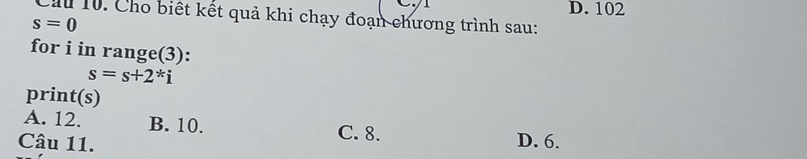 D. 102
Cầu 10. Cho biết kết quả khi chạy đoạn chương trình sau:
s=0
for i in range(3):
s=s+2*i
print(s)
A. 12. B. 10. C. 8.
Câu 11. D. 6.