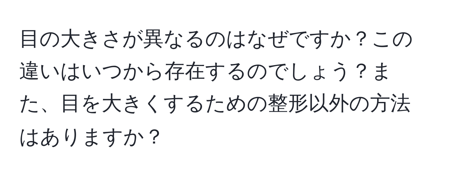 目の大きさが異なるのはなぜですか？この違いはいつから存在するのでしょう？また、目を大きくするための整形以外の方法はありますか？