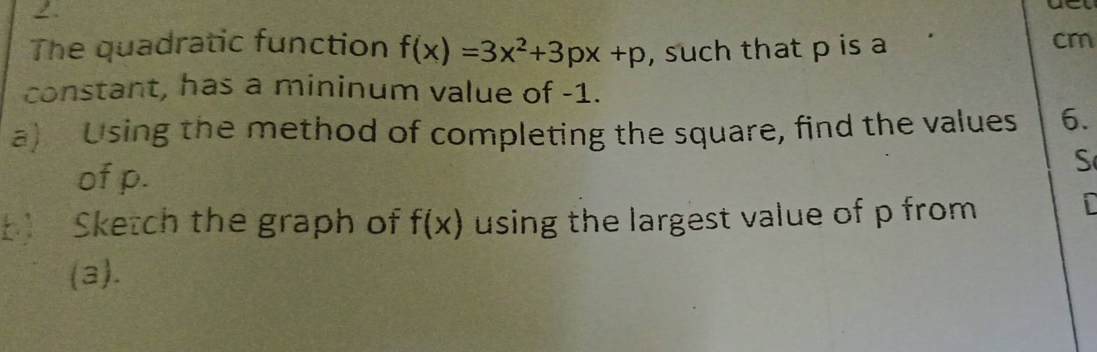 2 . 
The quadratic function f(x)=3x^2+3px+p , such that p is a 
cr 
constant, has a mininum value of -1. 
a)Using the method of completing the square, find the values 6. 
of p. 
S 
b Sketch the graph of f(x) using the largest value of p from 
i 
(a).