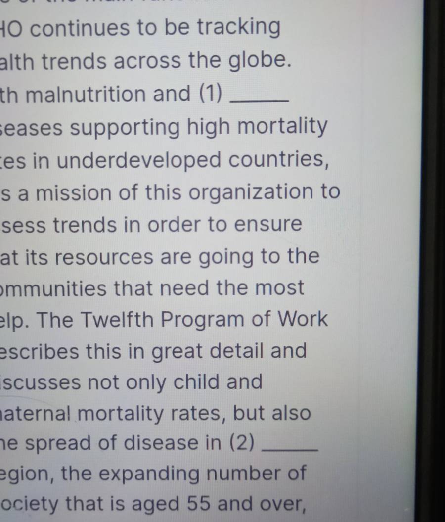 HO continues to be tracking 
alth trends across the globe. 
th malnutrition and (1)_ 
seases supporting high mortality 
tes in underdeveloped countries, 
s a mission of this organization to 
sess trends in order to ensure 
at its resources are going to the 
mmunities that need the most 
elp. The Twelfth Program of Work 
escribes this in great detail and 
scusses not only child and 
aternal mortality rates, but also 
he spread of disease in (2)_ 
egion, the expanding number of 
ociety that is aged 55 and over,