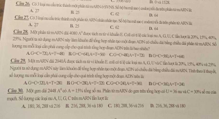 3506 va 0 D. 0 và 1528.
Câu 26. Có 3 loại nu cấu trúc thành một phân tử mARN ở SVNS. Số bộ ba mã sao ( codon) tối đa trên phân tử mARN là:
A. 27 B. 25 C. 62
D. 64
Câu 27. Có 3 loại nu cấu trúc thành một phân tử ARN nhân nhân tạo. Số bộ ba mã sao ( codon) tối đa trên phân tử ARN là:
A. 27 B. 25 C. 62 D. 64
Câu 28. Một phân tử mARN dài 4080 A^0 được tách ra từ vi khuẩn E. Coli có tỉ lệ các loại nu A, G, U, C lần lượt là 20%, 15%, 40%,
25%. Người ta sử dụng mARN này làm khuôn đề tổng họp nhân tạo một đoạn ADN có chiều dài bằng chiều dài phân tử mARN. Số
lượng nu mỗi loại cần phải cung cấp cho quá trình tổng hợp đoạn ADN trên là bao nhiêu?
A G=C=720,A=T=480 B.G=C=640,A=T=560 C. G=C=480,A=T=72Omega D. G=C=560,A=T=640.
Câu 29. Một mARN dài 2040Å được tách ra từ vi khuẩn E. coli có tỉ lệ các loại nu A, G, U và C lần lượt là 20%, 15%, 40% và 25%.
Người ta sử dụng mARN này làm khuôn đề tổng hợp nhân tạo một đoạn ADN có chiều dài bằng chiều dài mARN. Tính theo lí thuyết,
số lượng nu mỗi loại cần phải cung cấp cho quá trình tổng hợp một đoạn ADN trên là:
A G=C=320,A=T=280 B G=C=280,A=T=320. C G=C=240,A=T=360. D. G=C=360,A=T=240
Câu 30. Một gen dài 2448A^0 có A=15% tổng số nu. Phân tử mARN do gen trên tổng hợp có U=36nu và C=30% số nu của
mạch. Số lượng các loại nu A, U, G, C trên mARN lần lượt là:
A. 180, 36, 288 và 216 B. 216, 288, 36 và 180 C. 180, 288, 36 và 216 D. 216, 36, 288 và 180