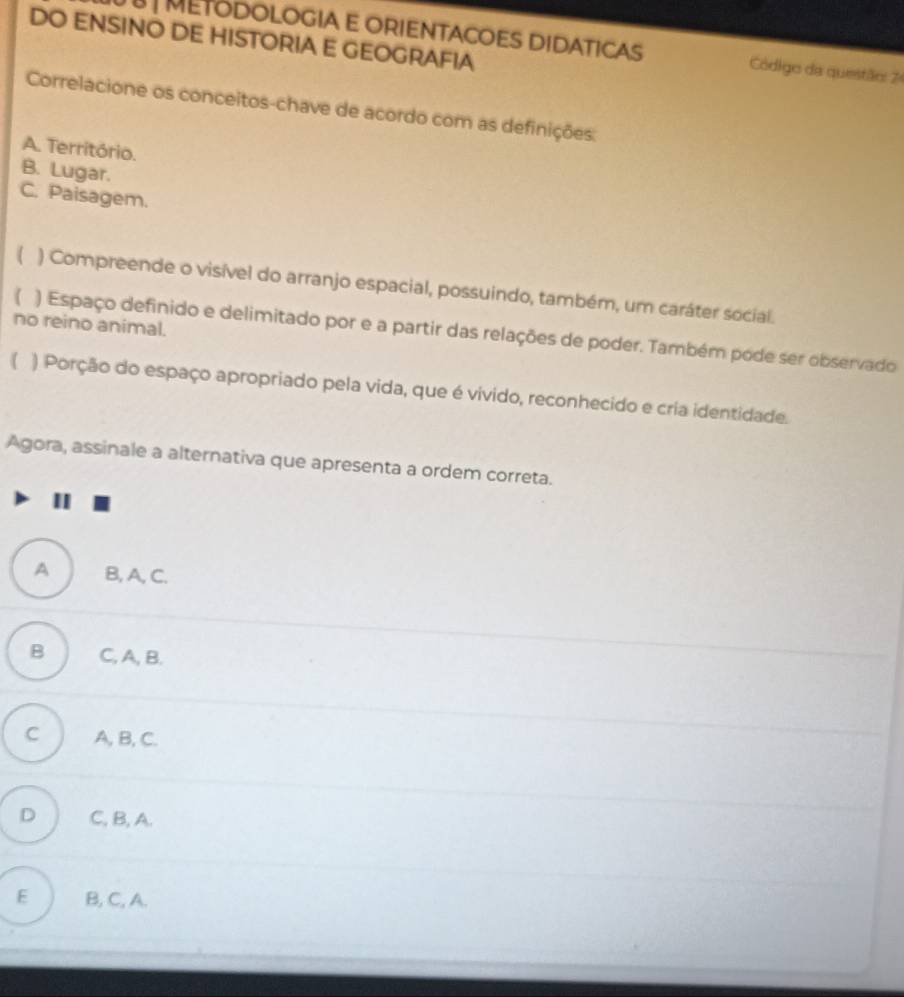 DO ENSINO DE HISTORIA E GEOGRAFIA
METODOLOGIA E ORIENTACOES DIDATICAS Código da questão: 74
Correlacione os conceitos-chave de acordo com as definições:
A. Território.
B. Lugar.
C. Paisagem.
( ) Compreende o visível do arranjo espacial, possuindo, também, um caráter social.
no reino animal.
) Espaço definido e delimitado por e a partir das relações de poder. Também pode ser observado
【 ) Porção do espaço apropriado pela vida, que é vivido, reconhecido e cria identidade.
Agora, assinale a alternativa que apresenta a ordem correta.
A B, A, C.
B C, A, B.
C A, B, C.
D C, B, A.
E B, C, A.