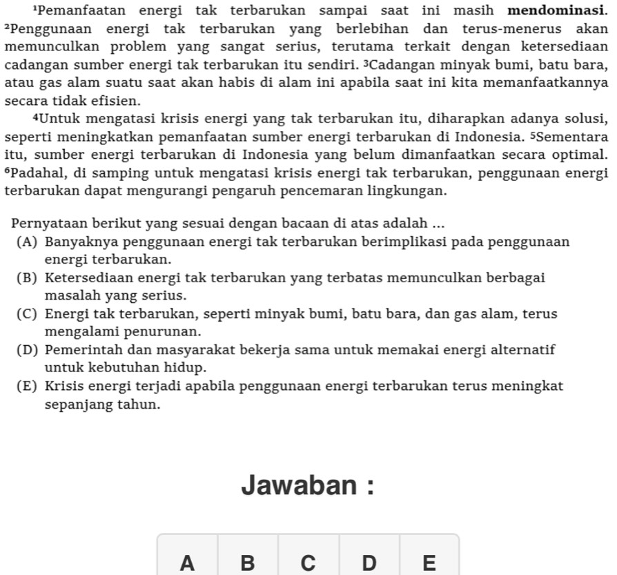 ¹Pemanfaatan energi tak terbarukan sampai saat ini masih mendominasi.
²Penggunaan energi tak terbarukan yang berlebihan dan terus-menerus akan
memunculkan problem yang sangat serius, terutama terkait dengan ketersediaan
cadangan sumber energi tak terbarukan itu sendiri. ³Cadangan minyak bumi, batu bara,
atau gas alam suatu saat akan habis di alam ini apabila saat ini kita memanfaatkannya
secara tidak efisien.
4Untuk mengatasi krisis energi yang tak terbarukan itu, diharapkan adanya solusi,
seperti meningkatkan pemanfaatan sumber energi terbarukan di Indonesia. 5Sementara
itu, sumber energi terbarukan di Indonesia yang belum dimanfaatkan secara optimal.
⁶Padahal, di samping untuk mengatasi krisis energi tak terbarukan, penggunaan energi
terbarukan dapat mengurangi pengaruh pencemaran lingkungan.
Pernyataan berikut yang sesuai dengan bacaan di atas adalah ...
(A) Banyaknya penggunaan energi tak terbarukan berimplikasi pada penggunaan
energi terbarukan.
(B) Ketersediaan energi tak terbarukan yang terbatas memunculkan berbagai
masalah yang serius.
(C) Energi tak terbarukan, seperti minyak bumi, batu bara, dan gas alam, terus
mengalami penurunan.
(D) Pemerintah dan masyarakat bekerja sama untuk memakai energi alternatif
untuk kebutuhan hidup.
(E) Krisis energi terjadi apabila penggunaan energi terbarukan terus meningkat
sepanjang tahun.
Jawaban :