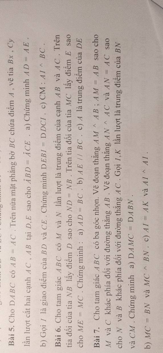 Cho DABC có AB=AC. Trên nửa mặt phẳng bờ BC chứa điểm A , vẽ tia Bx , Cy 
lần lượt cắt hai cạnh A C , AB tại D, E sao cho overline ABD. a) Chứng minh AD=AE. 
b) Gọi I là giao điểm của BD và CE . Chứng minh DEBI=DDCI. c) CM:AI^(wedge)BC. 
Bài 6. Cho tam giác ABC có M và N lần lượt là trung điểm của cạnh AB và AC. Trên 
tia đối của tia NB lấy điểm D sao cho ND=NB. Trên tia đối của tia MC lấy điểm E sao 
cho ME=MC. Chứng minh : a) AD=BC. b) AE//BC. c) A là trung điểm của DE 
Bài 7. Cho tam giác ABC có ba góc nhọn. Vẽ đoạn thắng AM^(wedge)AB; AM=AB sao cho 
M và C khác phía đối với đường thắng AB. Vẽ đoạn thắng AN^(wedge)AC và AN=AC sao 
cho N và B khác phía đối với đường thắng AC. Gọi I,K lần lượt là trung điểm của BN
và CM. Chứng minh a) DAMC=DABN. 
b) MC=BN và MC^(wedge)BN. c) AI=AK và AIsim AI.