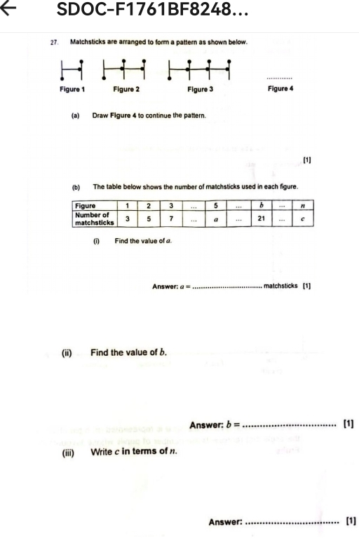 SDOC-F1761BF8248... 
27. Matchsticks are arranged to form a pattern as shown below 
Figure 3 Figure 4 
(a) Draw Figure 4 to continue the pattern. 
[1] 
(b) The table below shows the number of matchsticks used in each figure. 
(i) Find the value of a. 
Answer: a= _ matchsticks [1] 
(ii) Find the value of 6. 
Answer: b= _[1] 
(iii) Write c in terms of. 
Answer: _[1]