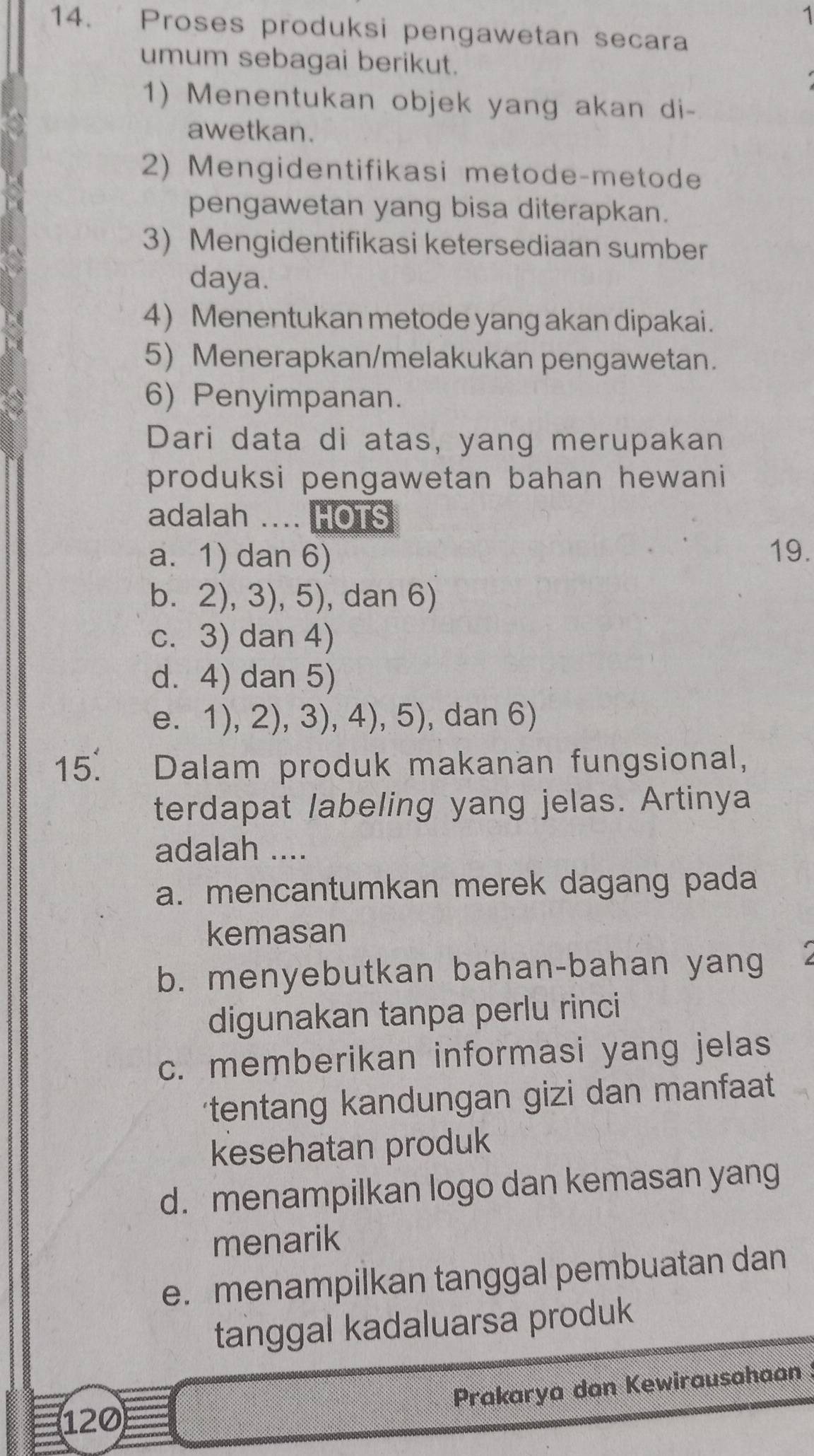 1
14. Proses produksi pengawetan secara
umum sebagai berikut.
1) Menentukan objek yang akan di-
awetkan.
2) Mengidentifikasi metode-metode
pengawetan yang bisa diterapkan.
3) Mengidentifikasi ketersediaan sumber
daya.
4) Menentukan metode yang akan dipakai.
5) Menerapkan/melakukan pengawetan.
6) Penyimpanan.
Dari data di atas, yang merupakan
produksi pengawetan bahan hewani
adalah . HOTS
a. 1) dan 6)
19.
b. 2), 3), 5), dan 6)
c. 3) dan 4)
d. 4) dan 5)
e. 1), 2), 3), 4), 5), dan 6)
15. Dalam produk makanan fungsional,
terdapat labeling yang jelas. Artinya
adalah ....
a. mencantumkan merek dagang pada
kemasan
b. menyebutkan bahan-bahan yang
digunakan tanpa perlu rinci
c. memberikan informasi yang jelas
tentang kandungan gizi dan manfaat 
kesehatan produk
d. menampilkan logo dan kemasan yang
menarik
e. menampilkan tanggal pembuatan dan
tanggal kadaluarsa produk
Prakarya dan Kewirausahaan
120