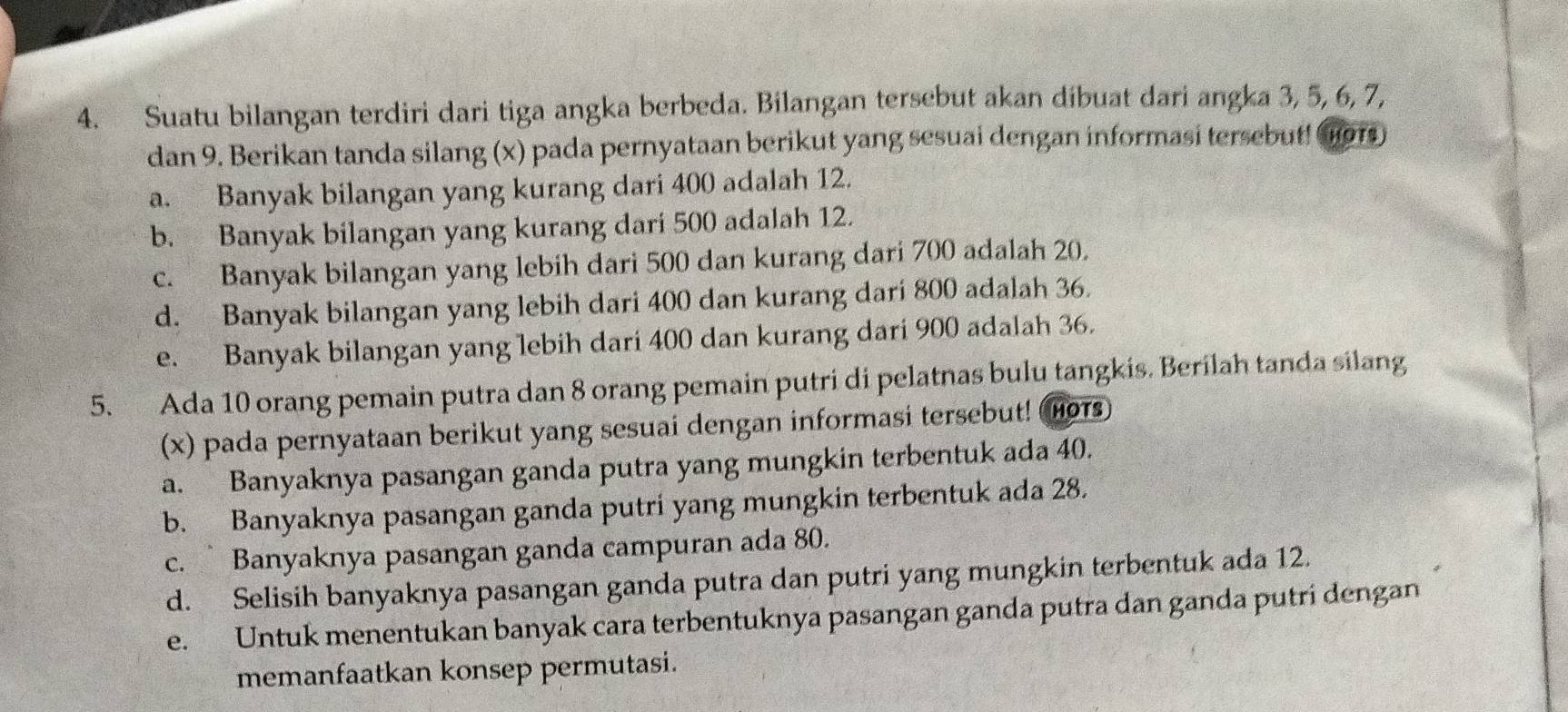 Suatu bilangan terdiri dari tiga angka berbeda. Bilangan tersebut akan dibuat dari angka 3, 5, 6, 7,
dan 9. Berikan tanda silang (x) pada pernyataan berikut yang sesuai dengan informasi tersebut! (ors)
a. Banyak bilangan yang kurang dari 400 adalah 12.
b. Banyak bilangan yang kurang dari 500 adalah 12.
c. Banyak bilangan yang lebih dari 500 dan kurang dari 700 adalah 20,
d. Banyak bilangan yang lebih dari 400 dan kurang dari 800 adalah 36.
e. Banyak bilangan yang lebih dari 400 dan kurang dari 900 adalah 36.
5. Ada 10 orang pemain putra dan 8 orang pemain putri di pelatnas bulu tangkis. Berilah tanda silang
(x) pada pernyataan berikut yang sesuai dengan informasi tersebut! H01s)
a. Banyaknya pasangan ganda putra yang mungkin terbentuk ada 40.
b. Banyaknya pasangan ganda putri yang mungkin terbentuk ada 28.
c. Banyaknya pasangan ganda campuran ada 80.
d. Selisih banyaknya pasangan ganda putra dan putri yang mungkin terbentuk ada 12.
e. Untuk menentukan banyak cara terbentuknya pasangan ganda putra dan ganda putri dengan
memanfaatkan konsep permutasi.