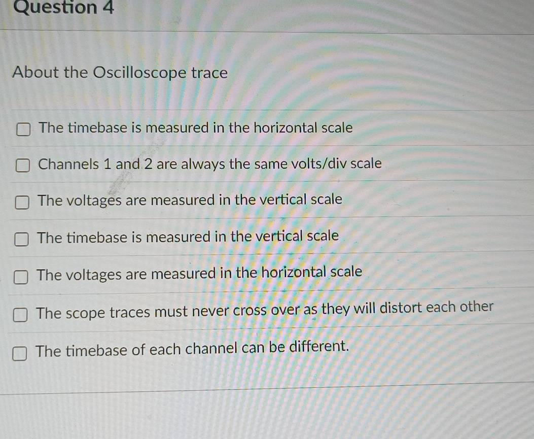 About the Oscilloscope trace
The timebase is measured in the horizontal scale
Channels 1 and 2 are always the same volts/div scale
The voltages are measured in the vertical scale
The timebase is measured in the vertical scale
The voltages are measured in the horizontal scale
The scope traces must never cross over as they will distort each other
The timebase of each channel can be different.