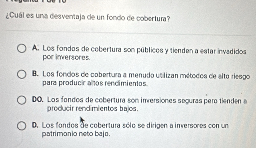 ¿Cuál es una desventaja de un fondo de cobertura?
A. Los fondos de cobertura son públicos y tienden a estar invadidos
por inversores.
B. Los fondos de cobertura a menudo utilizan métodos de alto riesgo
para producir altos rendimientos.
DO. Los fondos de cobertura son inversiones seguras pero tienden a
producir rendimientos bajos.
D. Los fondos de cobertura sólo se dirigen a inversores con un
patrimonio neto bajo.