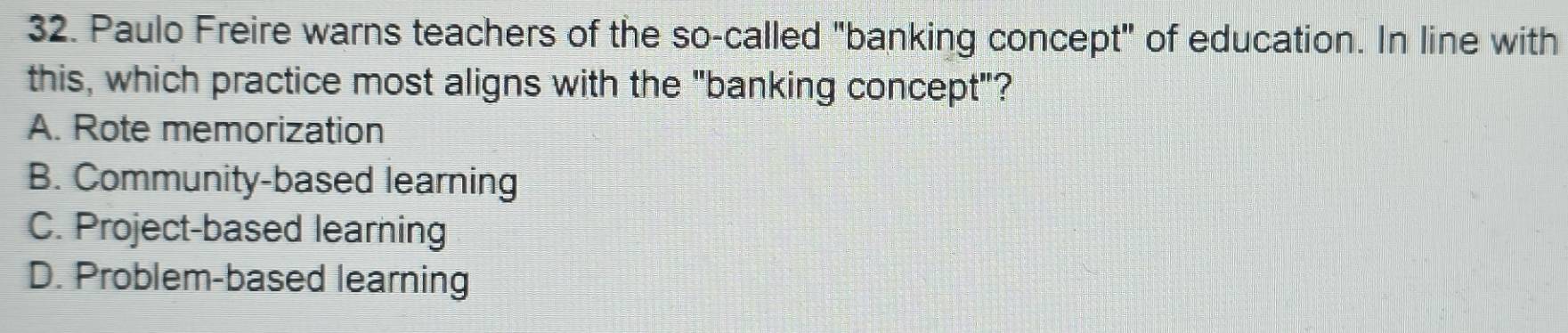 Paulo Freire warns teachers of the so-called "banking concept" of education. In line with
this, which practice most aligns with the "banking concept"?
A. Rote memorization
B. Community-based learning
C. Project-based learning
D. Problem-based learning