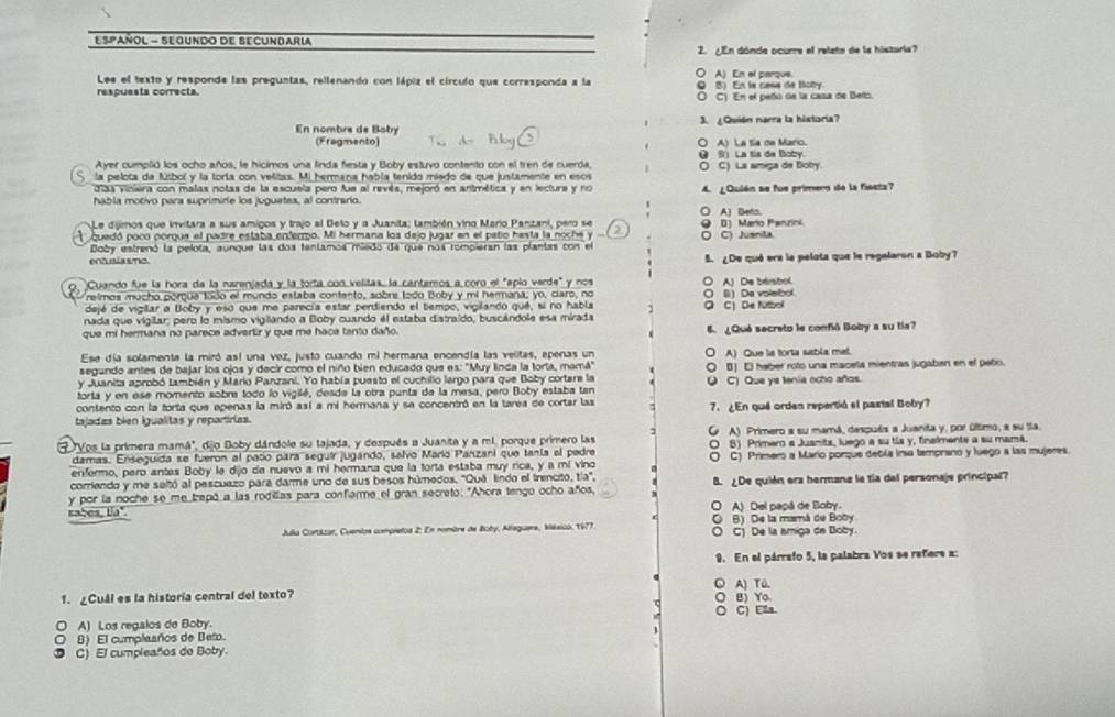 EspañOL - SEGUndO DE Secundari
2. ¿En dónde ocurre el relato de la histaria?
Lee el texto y responde las preguntas, rellenando con lápiz el círculo que corresponda a la ○ A) En el parque. Q 5) En la casa de Boby.
respuests correcta. O C) En el peño de la casa de Belo.
En nombre de Bobry 3. ¿Quión narra la historía?
(Fragmento) (A) La tía on Maro.
Ayer cumplió los ocho años, le hicimos una linda fiesta y Boby estuvo contento con el tren de cuerda, θ S) La tis de Boby.
la pelota da fútbol y la torta con velitas. Mi hermana habla tenido miedo de que justamente en esos O C) La amiga de Botry.
días viniera con malas notas de la escuela pero fue al revés, mejoró en antmética y en lectura y no 4. ¿Qulén se fue primero de la fiesta?
habla motivo para suprimide los juguetes, al contrario. ○ A) Beto.
Le dijimos que invitara a sus amigos y trajo al Belo y a Juanita; también vino Maro Panzani, pero se
quedó poco porqua el padre estaba enfermo. Mi hermana los dejo jugar en el patio hasta la noche y a ○ C) Juanita 9 0) Marto Penuzni
Boby estrenó la pelota, aunque las dos tentamos miedó de que nos rompieran las plantas con el
entusia smo 5. ¿De qué era la pelota que le regelaron a Boby?
, Cuando fue la hora da la narenjada y la torta con velitas, la cantamos a coro el "aplo verde" y nos ○ A) De bersbol.
reimos mucho porqua todo el mundo estaba contento, sobrs lodo Boby y mi hermana; yo, claro, no ○ () Da volelbol
dejé de vigilar a Boby y esó que me perecía estar perdiendo el tiempo, vigilando qué, si no habla
nada que vigilar; pero lo mismo vigilando a Boby cuando él estaba distraído, buscándole esa mirada C De Nitbol
que mi hermana no parece advertir y que me hace tento daño. 6. ¿Qué secrato le confó Boby a su tía?
Ese día solamente la miró así una vez, justo cuando mi hermana encendía las velitas, epenas un
segundo antes de bajar los ojos y decir como el niño bien educado que es: 'Muy linda la torta, mamá" A) Que la torta sabla met.
y Juanita aprobó también y Mario Panzani. Yo había puesto el cuchillo largo para que Boby cortara la 0) El haber roto una macela mientras jugaben en el peño.
u
torta y en ese momento sobra todo lo vigilé, desde la otra punta de la mesa, pero Boby estaba tan C) Que ys tenia ocho años.
contento con la forta que epenas la miró así a mi hermana y se concentró en la tarea de cortar las
tajadas bien igualitas y repartirias. 7. ¿En qué orden repertió el pastal Boby?
"Vos la primera mamá", dijo Doby dándole su tajada, y después a Juanita y a ml. porque primero las G A) Primero a su mamá, después a Juanita y, por último, a su ta.
damas. Enseguida se fueron al paño para seguir jugando, salvo Marío Panzani que tanía al pedre O B) Primero a Jusnits, luego a su tls y, finalmente a su mamã.
enfermo, pero antes Boby le dijo de nuevo a mi hermana que la torta estaba muy rica, y a mí vino O C) Primero a Mario porque debía insa tamprano y luego a las mujeres.
corriendo y me seltó al pescuezo para darme uno de sus besos húmedos. ''Quá lindo el trencito, tía',
y por la noche se me trepó a las rodilas para confierme el gran secreto: "Ahora tengo ocho años, B. ¿De quión era hermana la tía del personaje principal?
sabes, lia". O A) Del papá de Boby.
B) De la mamá de Boby
Julla Cortázar, Cuembos compretos 2: En nombre de Boby, Alleguere, Mésico, 1977. O C) De la amiga de Boby.
9. En el párrafo 5, la palabra Vos se refiers a:
A) TQ.
1. Cuál es la historia central del texto? B) Yo
C) Ella.
A) Los regalos de Boby.
。 B) El cumplaaños de Beto.
C) El cumpleaños de Boby.