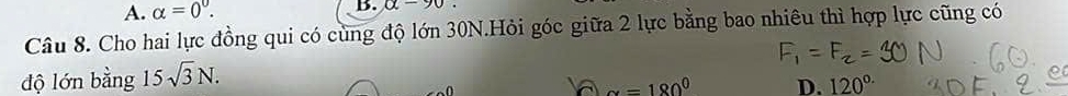 A. alpha =0^0. B. alpha -90
Câu 8. Cho hai lực đồng qui có cùng độ lớn 30N.Hỏi góc giữa 2 lực bằng bao nhiêu thì hợp lực cũng có
độ lớn bằng 15sqrt(3)N.
alpha =180^0 D. 120^(circ .)