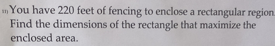 You have 220 feet of fencing to enclose a rectangular region 
Find the dimensions of the rectangle that maximize the 
enclosed area.