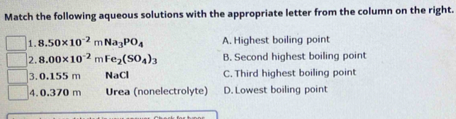 Match the following aqueous solutions with the appropriate letter from the column on the right.
1. 8.50* 10^(-2)mNa_3PO_4 A. Highest boiling point
2. 8.00* 10^(-2)mFe_2(SO_4)_3 B. Second highest boiling point
3. 0.155 m NaCl C. Third highest boiling point
4. 0.370 m Urea (nonelectrolyte) D. Lowest boiling point
