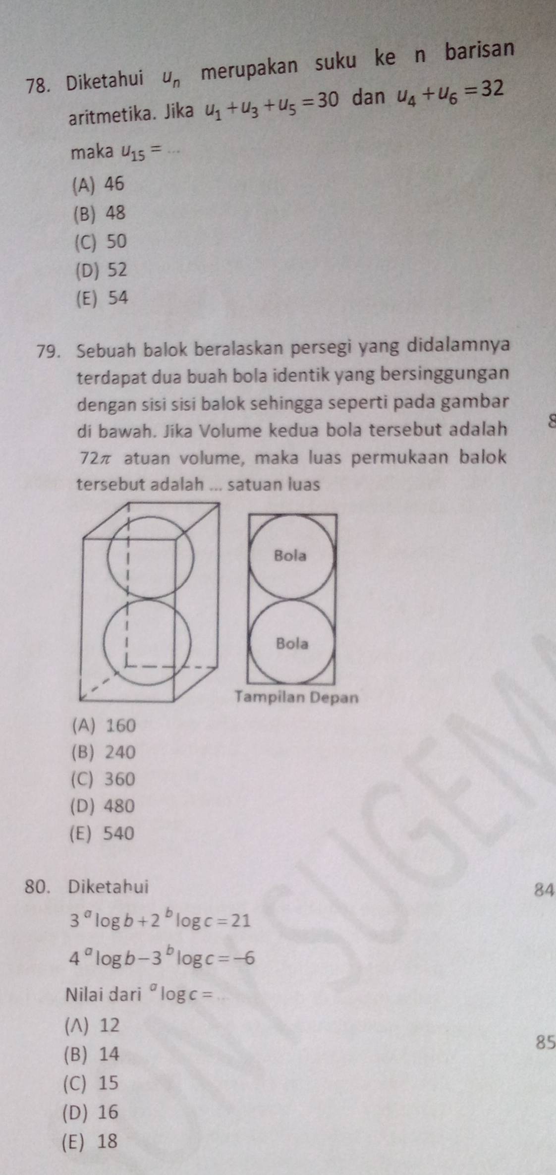 Diketahui u_n merupakan sukuške n barisan
aritmetika. Jika u_1+u_3+u_5=30 dan u_4+u_6=32
maka u_15= _
(A) 46
(B) 48
(C) 50
(D) 52
(E) 54
79. Sebuah balok beralaskan persegi yang didalamnya
terdapat dua buah bola identik yang bersinggungan
dengan sisi sisi balok sehingga seperti pada gambar
di bawah. Jika Volume kedua bola tersebut adalah S
72π atuan volume, maka luas permukaan balok
tersebut adalah ... satuan luas
Bola
Bola
Tampilan Depan
(A) 160
(B) 240
(C) 360
(D) 480
(E) 540
80. Diketahui 84
3^alog b+2^blog c=21
4^alog b-3^blog c=-6
Nilai dari" log c=
(Λ) 12
(B) 14
85
(C) 15
(D) 16
(E) 18