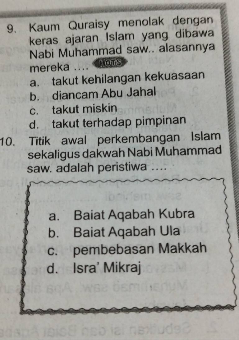 Kaum Quraisy menolak dengan
keras ajaran Islam yang dibawa
Nabi Muhammad saw.. alasannya
mereka _HOTS
a. takut kehilangan kekuasaan
b. diancam Abu Jahal
c. takut miskin
d. takut terhadap pimpinan
10. Titik awal perkembangan Islam
sekaligus dakwah Nabi Muhammad
saw. adalah peristiwa_
a. Baiat Aqabah Kubra
b. Baiat Aqabah Ula
c. pembebasan Makkah
d. Isra' Mikraj