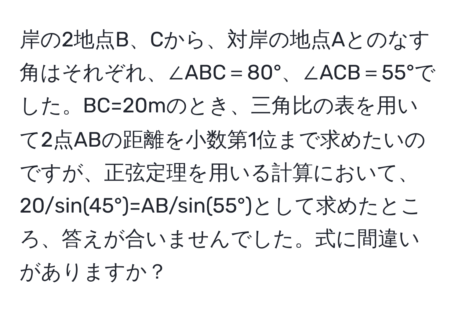 岸の2地点B、Cから、対岸の地点Aとのなす角はそれぞれ、∠ABC＝80°、∠ACB＝55°でした。BC=20mのとき、三角比の表を用いて2点ABの距離を小数第1位まで求めたいのですが、正弦定理を用いる計算において、20/sin(45°)=AB/sin(55°)として求めたところ、答えが合いませんでした。式に間違いがありますか？