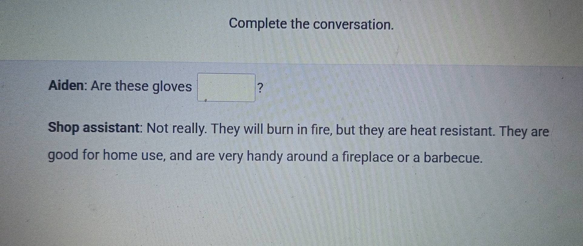 Complete the conversation. 
Aiden: Are these gloves =□ ? 
Shop assistant: Not really. They will burn in fire, but they are heat resistant. They are 
good for home use, and are very handy around a fireplace or a barbecue.