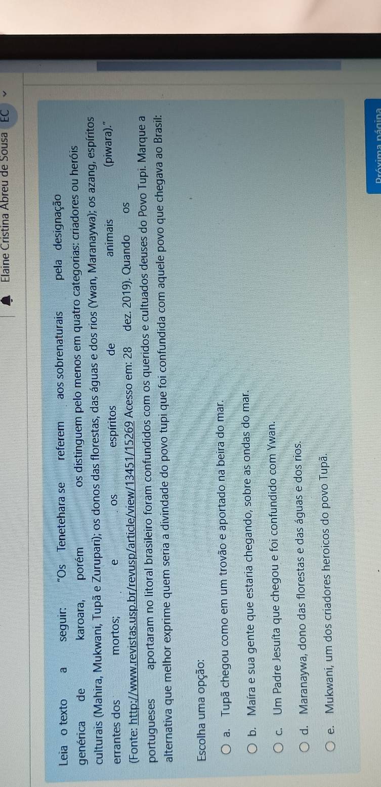 Elaine Cristina Abreu de Sousa
Leia o texto a seguir: “Os Tenetehara se referem aos sobrenaturais pela designação
genérica de karoara, porém os distinguem pelo menos em quatro categorias: criadores ou heróis
culturais (Mahira, Mukwani, Tupã e Zurupari); os donos das florestas, das águas e dos rios (Ywan, Maranaywa); os azang, espíritos
animais
errantes dos mortos; e OS espíritos de (piwara)."
(Fonte: http://www.revistas.usp.br/revusp/article/view/13451/15269 Acesso em: 28 dez. 2019). Quando €£OS
portugueses aportaram no litoral brasileiro foram confundidos com os queridos e cultuados deuses do Povo Tupi. Marque a
alternativa que melhor exprime quem seria a divindade do povo tupi que foi confundida com aquele povo que chegava ao Brasil:
Escolha uma opção:
a. Tupã chegou como em um trovão e aportado na beira do mar.
b. Maíra e sua gente que estaria chegando, sobre as ondas do mar.
c. Um Padre Jesuíta que chegou e foi confundido com Ywan.
d. Maranaywa, dono das florestas e das águas e dos rios.
e. Mukwani, um dos criadores heroicos do povo Tupã.
Próxima página