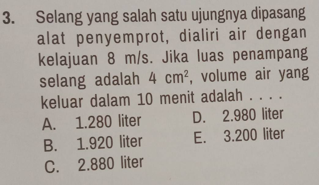 Selang yang salah satu ujungnya dipasang
alat penyemprot, dialiri air dengan
kelajuan 8 m/s. Jika luas penampang
selang adalah 4cm^2 , volume air yang
keluar dalam 10 menit adalah . . . .
A. 1.280 liter D. 2.980 liter
B. 1.920 liter E. 3.200 liter
C. 2.880 liter