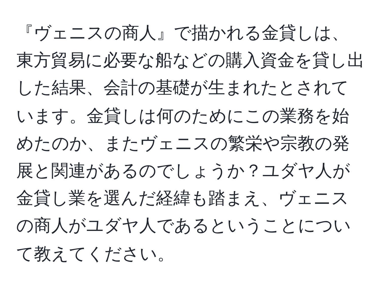 『ヴェニスの商人』で描かれる金貸しは、東方貿易に必要な船などの購入資金を貸し出した結果、会計の基礎が生まれたとされています。金貸しは何のためにこの業務を始めたのか、またヴェニスの繁栄や宗教の発展と関連があるのでしょうか？ユダヤ人が金貸し業を選んだ経緯も踏まえ、ヴェニスの商人がユダヤ人であるということについて教えてください。