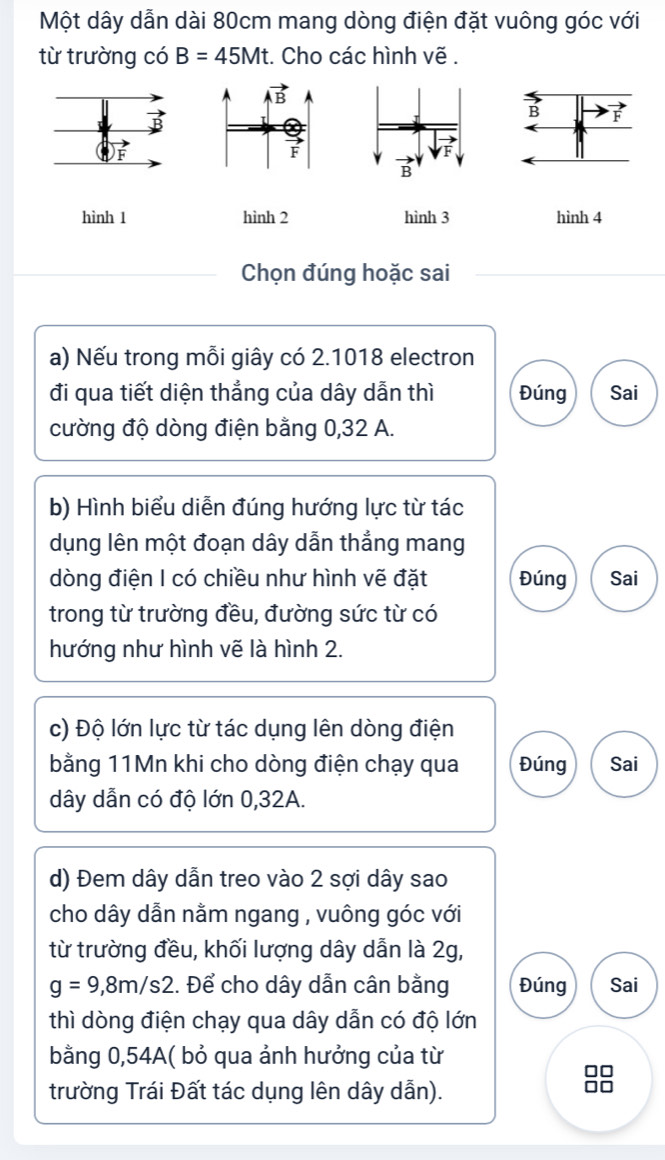 Một dây dẫn dài 80cm mang dòng điện đặt vuông góc với
từ trường có B=45Mt. Cho các hình vẽ .
B F
hình 1 hình 2 hình 3 hình 4
Chọn đúng hoặc sai
a) Nếu trong mỗi giây có 2.1018 electron
đi qua tiết diện thẳng của dây dẫn thì Đúng Sai
cường độ dòng điện bằng 0,32 A.
b) Hình biểu diễn đúng hướng lực từ tác
dụng lên một đoạn dây dẫn thẳng mang
dòng điện I có chiều như hình vẽ đặt Đúng Sai
trong từ trường đều, đường sức từ có
hướng như hình vẽ là hình 2.
c) Độ lớn lực từ tác dụng lên dòng điện
bằng 11Mn khi cho dòng điện chạy qua Đúng Sai
dây dẫn có độ lớn 0,32A.
d) Đem dây dẫn treo vào 2 sợi dây sao
cho dây dẫn nằm ngang , vuông góc với
từ trường đều, khối lượng dây dẫn là 2g,
g=9,8m/s2.. Để cho dây dẫn cân bằng Đúng Sai
thì dòng điện chạy qua dây dẫn có độ lớn
bằng 0,54A( bỏ qua ảnh hưởng của từ
trường Trái Đất tác dụng lên dây dẫn).