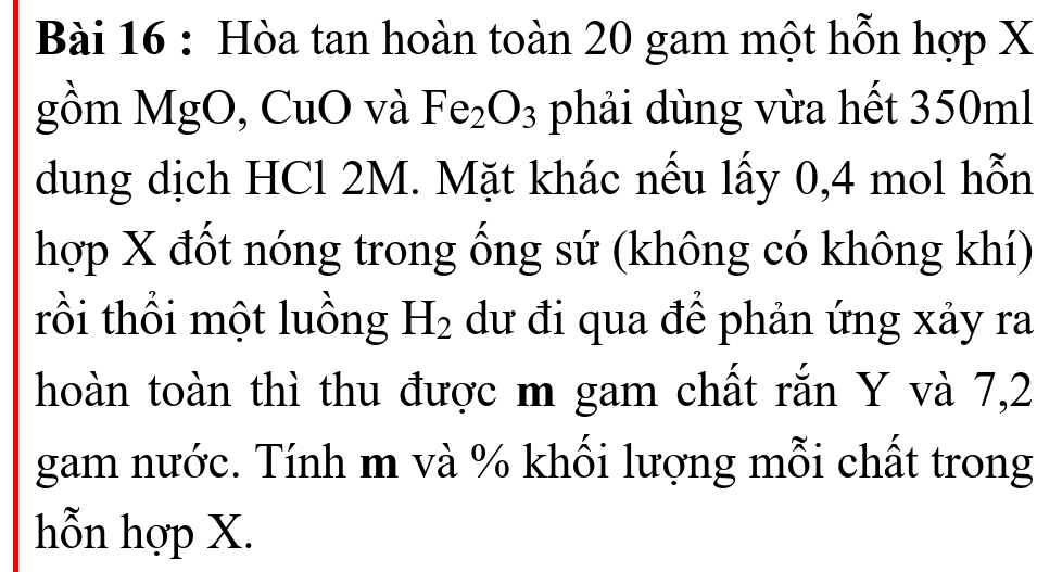 Hòa tan hoàn toàn 20 gam một hỗn hợp X
gồm MgO, CuO và Fe_2O_3 phải dùng vừa hết 350ml
dung dịch HCl 2M. Mặt khác nếu lấy 0, 4 mol hỗn 
hợp X đốt nóng trong ống sứ (không có không khí) 
rồi thổi một luồng H_2 dư đi qua để phản ứng xảy ra 
hoàn toàn thì thu được m gam chất rắn Y và 7,2
gam nước. Tính m và % khối lượng mỗi chất trong 
hỗn hợp X.