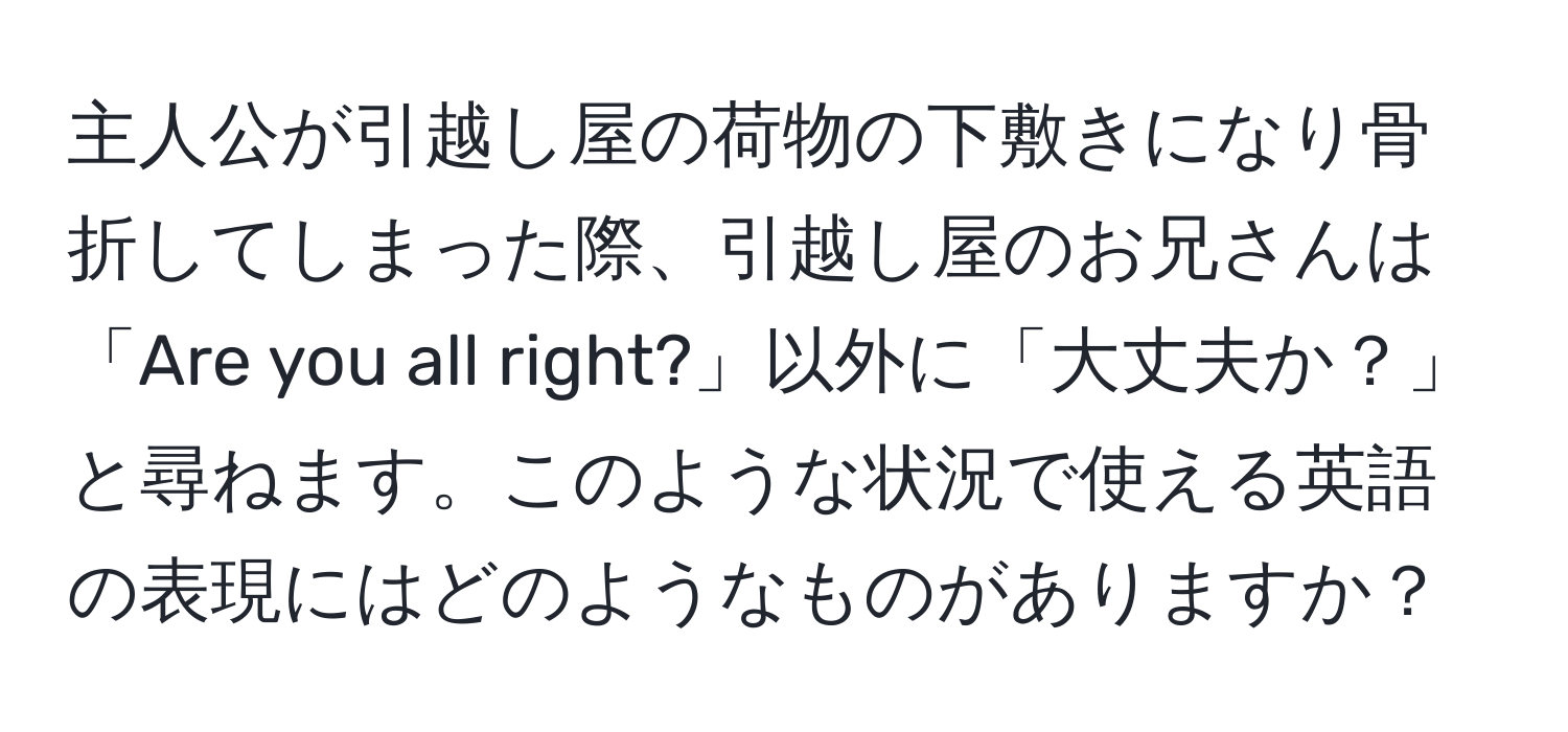 主人公が引越し屋の荷物の下敷きになり骨折してしまった際、引越し屋のお兄さんは「Are you all right?」以外に「大丈夫か？」と尋ねます。このような状況で使える英語の表現にはどのようなものがありますか？