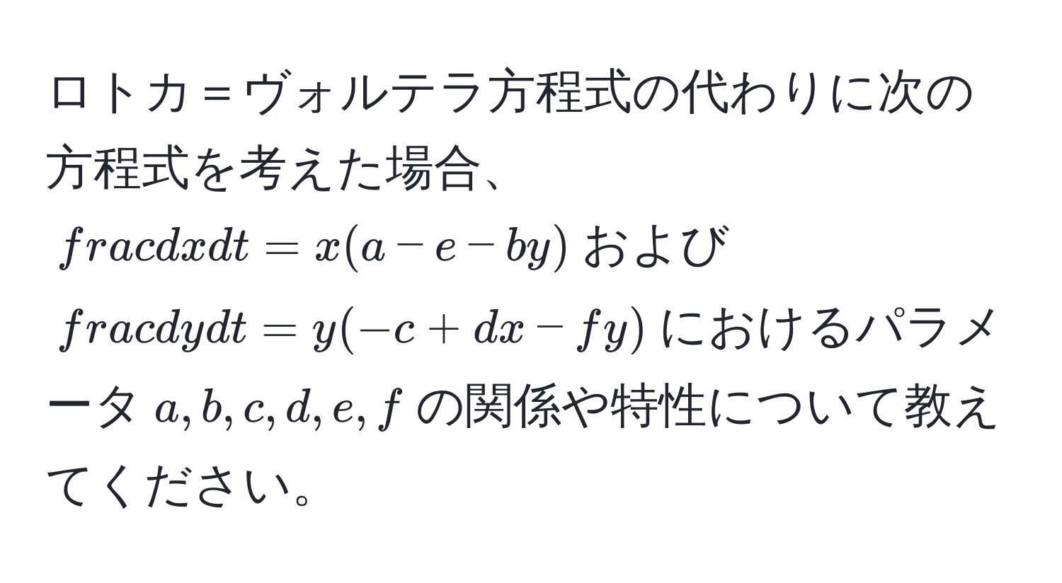 ロトカ＝ヴォルテラ方程式の代わりに次の方程式を考えた場合、$ dx/dt  = x(a - e - b y)$および$ dy/dt  = y(-c + d x - f y)$におけるパラメータ$a, b, c, d, e, f$の関係や特性について教えてください。