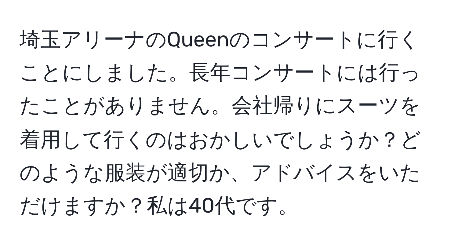 埼玉アリーナのQueenのコンサートに行くことにしました。長年コンサートには行ったことがありません。会社帰りにスーツを着用して行くのはおかしいでしょうか？どのような服装が適切か、アドバイスをいただけますか？私は40代です。