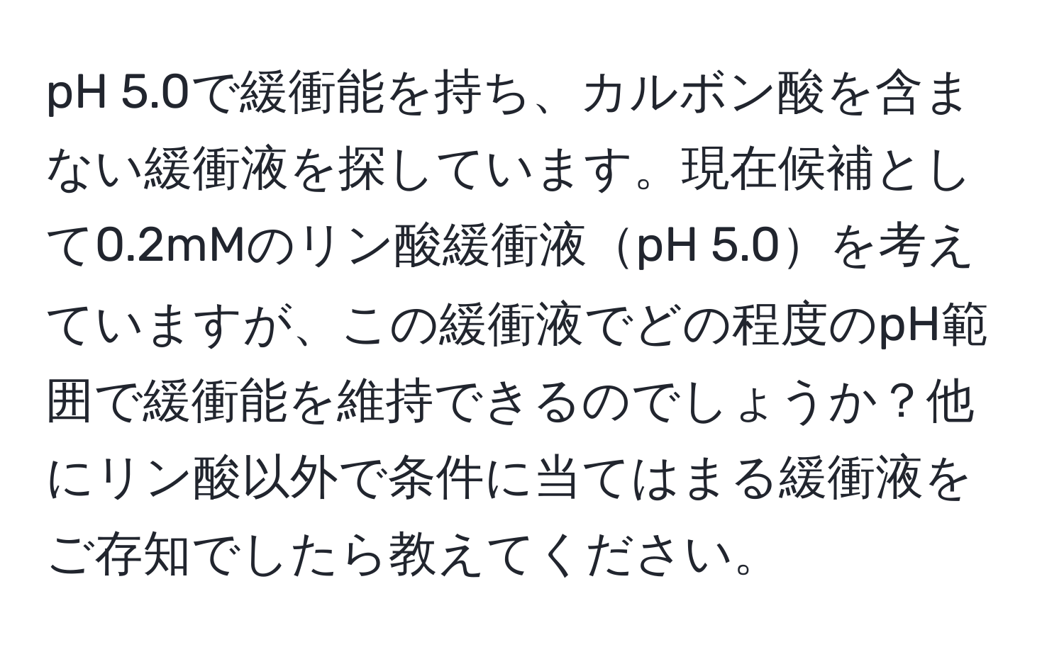 pH 5.0で緩衝能を持ち、カルボン酸を含まない緩衝液を探しています。現在候補として0.2mMのリン酸緩衝液pH 5.0を考えていますが、この緩衝液でどの程度のpH範囲で緩衝能を維持できるのでしょうか？他にリン酸以外で条件に当てはまる緩衝液をご存知でしたら教えてください。